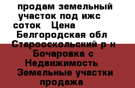 продам земельный участок под ижс 36 соток › Цена ­ 400 000 - Белгородская обл., Старооскольский р-н, Бочаровка с. Недвижимость » Земельные участки продажа   